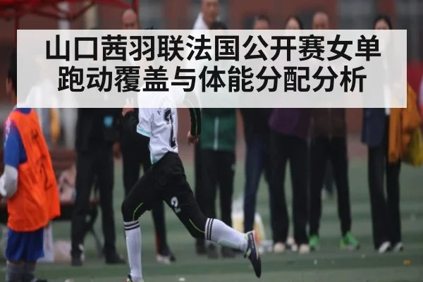 山口茜羽联法国公开赛女单跑动覆盖与体能分配分析